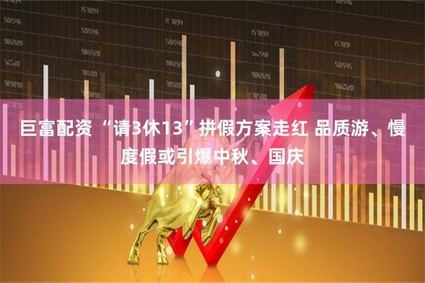 巨富配资 “请3休13”拼假方案走红 品质游、慢度假或引爆中秋、国庆