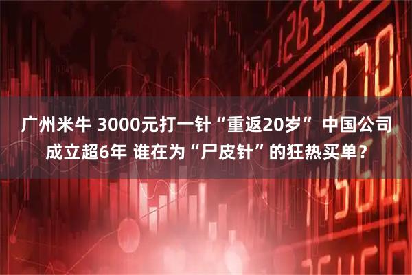 广州米牛 3000元打一针“重返20岁” 中国公司成立超6年 谁在为“尸皮针”的狂热买单？