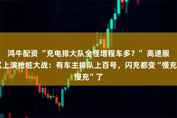 鸿牛配资 “充电排大队全怪增程车多？” 高速服务区上演抢桩大战：有车主排队上百号，闪充都变“慢充”了