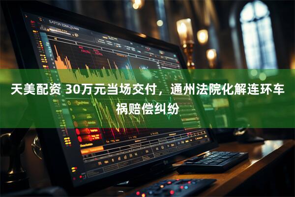天美配资 30万元当场交付,通州法院化解连环车祸赔偿纠纷