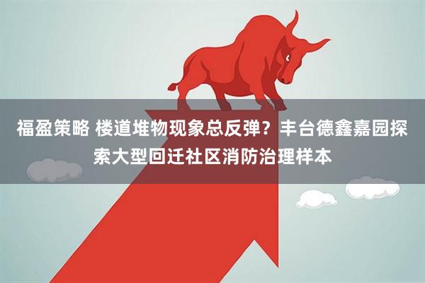 福盈策略 楼道堆物现象总反弹?丰台德鑫嘉园探索大型回迁社区消防治理样本