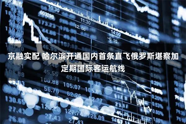 京融实配 哈尔滨开通国内首条直飞俄罗斯堪察加定期国际客运航线
