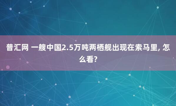 普汇网 一艘中国2.5万吨两栖舰出现在索马里, 怎么看?