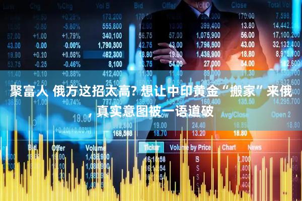 聚富人 俄方这招太高? 想让中印黄金“搬家”来俄, 真实意图被一语道破