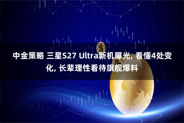 中金策略 三星S27 Ultra新机曝光, 看懂4处变化, 长辈理性看待旗舰爆料