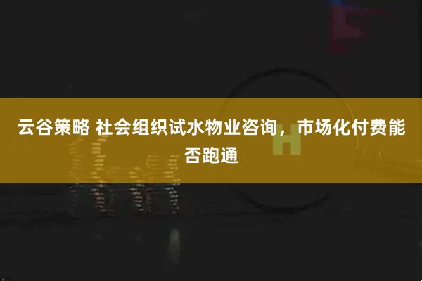 云谷策略 社会组织试水物业咨询，市场化付费能否跑通
