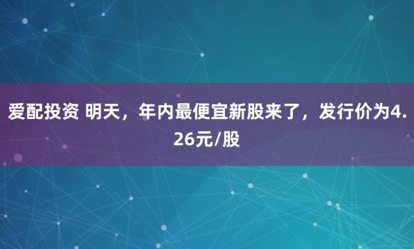 爱配投资 明天,年内最便宜新股来了,发行价为4.26元/股