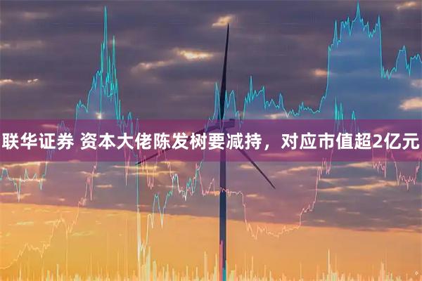 联华证券 资本大佬陈发树要减持,对应市值超2亿元