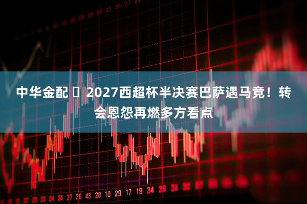 中华金配 2027西超杯半决赛巴萨遇马竞!转会恩怨再燃多方看点