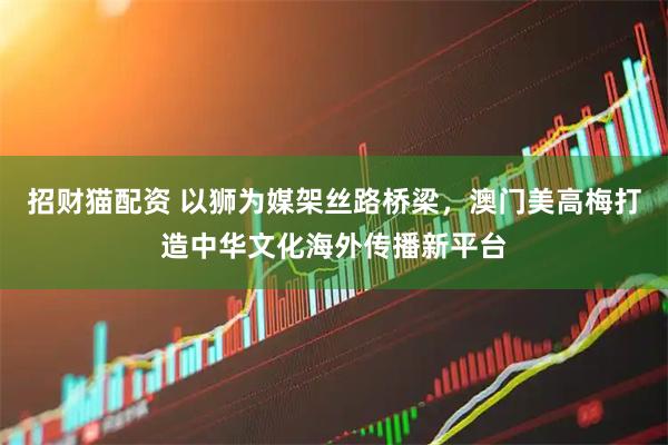 招财猫配资 以狮为媒架丝路桥梁，澳门美高梅打造中华文化海外传播新平台